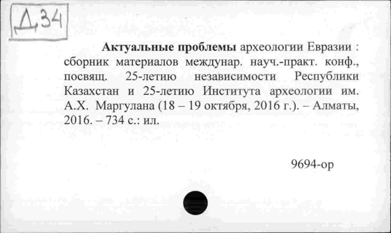 ﻿д^
Актуальные проблемы археологии Евразии : сборник материалов междунар. науч.-практ. конф., посвящ. 25-летию независимости Республики Казахстан и 25-летию Института археологии им. А.Х. Маргулана (18 - 19 октября, 2016 г.). - Алматы, 2016. - 734 с.: ил.
9694-ор